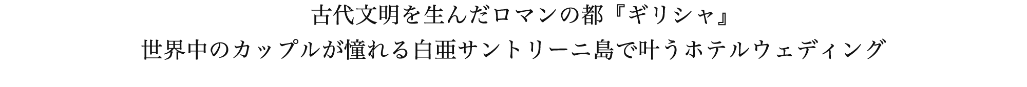 古代文明を生んだロマンの都ギリシャでの挙式は、世界中のカップルが憧れる白亜のサントリーニ島にてラグジュアリーホテルウェディングが叶えられます